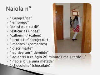 “ Geográfica”“ emprégo”“da cá que eu dê”“esticar as unhas”“calhem…” (calem)“ protector” (projector)“ madres “ (comadres)“ discrimarte”“ eu tive um “ demôde”“ adientei o relógio 20 minutos mais tarde…”“ não é ½ , é uma metade”“ chocoleite” (chocolate)Naiola nº