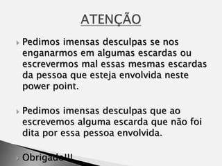 Pedimos imensas desculpas se nos enganarmos em algumas escardas ou escrevermos mal essas mesmas escardas da pessoa que esteja envolvida neste powerpoint.Pedimos imensas desculpas que ao escrevemos alguma escarda que não foi dita por essa pessoa envolvida.Obrigado!!!ATENÇÃO