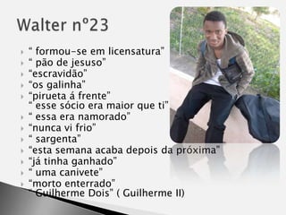 “ formou-se em licensatura”“ pão de jesuso”“escravidão”“os galinha”“pirueta á frente”“ esse sócio era maior que ti”“ essa era namorado”“nunca vi frio”“ sargenta”“esta semana acaba depois da próxima”“já tinha ganhado”“ uma canivete”“morto enterrado”“ Guilherme Dois” ( Guilherme II)Walter nº23