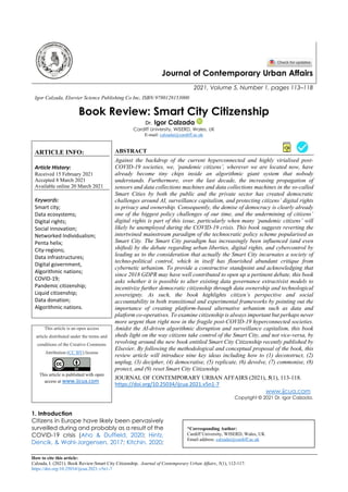 How to cite this article:
Calzada, I. (2021). Book Review:Smart City Citizenship. Journal of Contemporary Urban Affairs, 5(1), 112-117.
https://doi.org/10.25034/ijcua.2021.v5n1-7
Journal of Contemporary Urban Affairs
2021, Volume 5, Number 1, pages 113–118
Igor Calzada, Elsevier Science Publishing Co Inc, ISBN:9780128153000
Book Review: Smart City Citizenship
Dr. Igor Calzada
Cardiff University, WISERD, Wales, UK
E-mail: calzadai@cardiff.ac.uk
ARTICLE INFO:
Article History:
Received 15 February 2021
Accepted 8 March 2021
Available online 20 March 2021
Keywords:
Smart city;
Data ecosystems;
Digital rights;
Social innovation;
Networked Individualism;
Penta helix;
City-regions;
Data infrastructures;
Digital government,
Algorithmic nations;
COVID-19;
Pandemic citizenship;
Liquid citizenship;
Data donation;
Algorithmic nations.
ABSTRACT
Against the backdrop of the current hyperconnected and highly virialised post-
COVID-19 societies, we, ‘pandemic citizens’, wherever we are located now, have
already become tiny chips inside an algorithmic giant system that nobody
understands. Furthermore, over the last decade, the increasing propagation of
sensors and data collections machines and data collections machines in the so-called
Smart Cities by both the public and the private sector has created democratic
challenges around AI, surveillance capitalism, and protecting citizens’ digital rights
to privacy and ownership. Consequently, the demise of democracy is clearly already
one of the biggest policy challenges of our time, and the undermining of citizens’
digital rights is part of this issue, particularly when many ‘pandemic citizens’ will
likely be unemployed during the COVID-19 crisis. This book suggests reverting the
intertwined mainstream paradigm of the technocratic policy scheme popularised as
Smart City. The Smart City paradigm has increasingly been influenced (and even
shifted) by the debate regarding urban liberties, digital rights, and cybercontrol by
leading us to the consideration that actually the Smart City incarnates a society of
techno-political control, which in itself has flourished abundant critique from
cybernetic urbanism. To provide a constructive standpoint and acknowledging that
since 2018 GDPR may have well contributed to open up a pertinent debate, this book
asks whether it is possible to alter existing data governance extractivist models to
incentivize further democratic citizenship through data ownership and technological
sovereignty. As such, the book highlights citizen’s perspective and social
accountability in both transitional and experimental frameworks by pointing out the
importance of creating platform-based alternative urbanism such as data and
platform co-operatives. To examine citizenship is always important but perhaps never
more urgent than right now in the fragile post-COVID-19 hyperconnected societies.
Amidst the AI-driven algorithmic disruption and surveillance capitalism, this book
sheds light on the way citizens take control of the Smart City, and not vice-versa, by
revolving around the new book entitled Smart City Citizenship recently published by
Elsevier. By following the methodological and conceptual proposal of the book, this
review article will introduce nine key ideas including how to (1) deconstruct, (2)
unplug, (3) decipher, (4) democratise, (5) replicate, (6) devolve, (7) commonise, (8)
protect, and (9) reset Smart City Citizenship.
This article is an open access
article distributed under the terms and
conditions of the Creative Commons
Attribution (CC BY) license
This article is published with open
access at www.ijcua.com
JOURNAL OF CONTEMPORARY URBAN AFFAIRS (2021), 5(1), 113-118.
https://doi.org/10.25034/ijcua.2021.v5n1-7
www.ijcua.com
Copyright © 2021 Dr. Igor Calzada.
1. Introduction
Citizens in Europe have likely been pervasively
surveilled during and probably as a result of the
COVID-19 crisis (Aho & Duffield, 2020; Hintz,
Dencik, & Wahl-Jorgensen, 2017; Kitchin, 2020;
*Corresponding Author:
Cardiff University, WISERD, Wales, UK
Email address: calzadai@cardiff.ac.uk
 