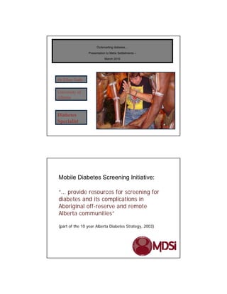 Outsmarting diabetes…
                Presentation to Metis Settlelments –
                            March 2010




Dr Ellen Toth

University of
Alberta


Diabetes
Specialist




Mobile Diabetes Screening Initiative:

“… provide resources for screening for
diabetes and its complications in
Aboriginal off-reserve and remote
Alberta communities”

(part of the 10 year Alberta Diabetes Strategy, 2003)
 