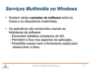 Serviços Multimídia no Windows
Sistemas e Aplicações Multimídia 10
• Existem várias camadas de software entre os
títulos e os dispositivos multimídias.
• Os aplicativos são construídos usando as
bibliotecas de software:
- Escondem detalhes complexos do SO.
- Permitem o foco nos aspectos da aplicação.
- Possibilita acesso sem a ferramenta usada para
desenvolver o título.
 
