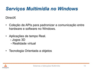 Serviços Multimídia no Windows
Sistemas e Aplicações Multimídia 13
DirectX
• Coleção de APIs para padronizar a comunicação entre
hardware e software no Windows.
• Aplicações de tempo Real.
- Jogos 3D
- Realidade virtual
• Tecnologia Orientada a objetos
 
