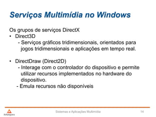 Serviços Multimídia no Windows
Sistemas e Aplicações Multimídia 14
Os grupos de serviços DirectX
• Direct3D
- Serviços gráficos tridimensionais, orientados para
jogos tridimensionais e aplicações em tempo real.
• DirectDraw (Direct2D)
- Interage com o controlador do dispositivo e permite
utilizar recursos implementados no hardware do
dispositivo.
- Emula recursos não disponíveis
 