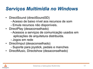 Serviços Multimídia no Windows
Sistemas e Aplicações Multimídia 17
• DirectSound (directSound3D)
- Acesso de baixo nível aos recursos de som
- Emula recursos não disponíveis.
• DirectPlay (desaconselhado)
- Acessos a serviços de comunicação usados em
aplicações de arquitetura distribuída.
- Jogos em rede
• DirectImput (desaconselhado)
- Suporte para joystick, pedais e manches
• DirectMusic, Directshow (desaconselhado)
 