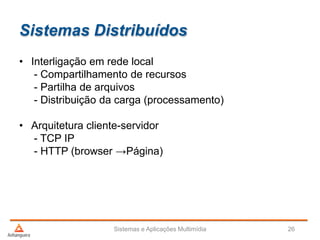 Sistemas Distribuídos
Sistemas e Aplicações Multimídia 26
• Interligação em rede local
- Compartilhamento de recursos
- Partilha de arquivos
- Distribuição da carga (processamento)
• Arquitetura cliente-servidor
- TCP IP
- HTTP (browser →Página)
 