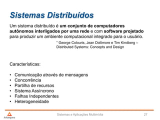 Sistemas Distribuídos
Sistemas e Aplicações Multimídia 27
Um sistema distribuído é um conjunto de computadores
autônomos interligados por uma rede e com software projetado
para produzir um ambiente computacional integrado para o usuário.
” George Colouris, Jean Dollimore e Tim Kindberg –
Distributed Systems: Concepts and Design
Características:
• Comunicação através de mensagens
• Concorrência
• Partilha de recursos
• Sistema Assíncrono
• Falhas Independentes
• Heterogeneidade
 