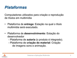 Plataformas
Sistemas e Aplicações Multimídia 3
Computadores utilizados para criação e reprodução
de títulos em multimídia
• Plataforma de entrega: Estação na qual o título
multimídia será executado.
• Plataforma de desenvolvimento: Estação do
desenvolvedor
- Plataforma de autoria (o produto é integrado).
- Plataforma de criação do material: Criação
de imagens sons e animação.
 