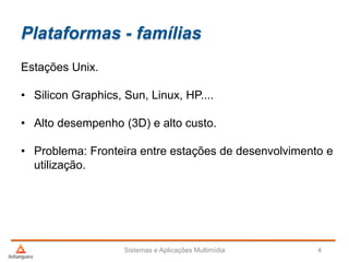 Plataformas - famílias
Sistemas e Aplicações Multimídia 4
Estações Unix.
• Silicon Graphics, Sun, Linux, HP....
• Alto desempenho (3D) e alto custo.
• Problema: Fronteira entre estações de desenvolvimento e
utilização.
 