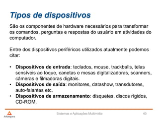 Tipos de dispositivos
Sistemas e Aplicações Multimídia 40
São os componentes de hardware necessários para transformar
os comandos, perguntas e respostas do usuário em atividades do
computador.
Entre dos dispositivos periféricos utilizados atualmente podemos
citar:
• Dispositivos de entrada: teclados, mouse, trackballs, telas
sensíveis ao toque, canetas e mesas digitalizadoras, scanners,
câmeras e filmadoras digitais.
• Dispositivos de saída: monitores, datashow, transdutores,
auto-falantes etc.
• Dispositivos de armazenamento: disquetes, discos rígidos,
CD-ROM.
 