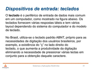 Dispositivos de entrada: teclados
Sistemas e Aplicações Multimídia 41
O teclado é o periférico de entrada de dados mais comum
em um computador, como mostrado na figura abaixo. Os
teclados fornecem várias respostas táteis e tem vários
layout dependendo do sistema do computador e do modelo
de teclado.
No Brasil, utiliza-se o teclado padrão ABNT, próprio para as
necessidades de digitação dos usuários brasileiros, por
exemplo, a existência do “ç” no lado direito do
teclado, o que aumenta a produtividade da digitação
eliminando a necessidade de pressionar várias teclas em
conjunto para a obtenção daquele caractere.
 