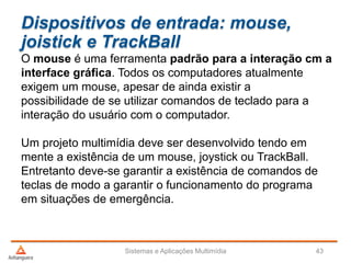 Dispositivos de entrada: mouse,
joistick e TrackBall
Sistemas e Aplicações Multimídia 43
O mouse é uma ferramenta padrão para a interação cm a
interface gráfica. Todos os computadores atualmente
exigem um mouse, apesar de ainda existir a
possibilidade de se utilizar comandos de teclado para a
interação do usuário com o computador.
Um projeto multimídia deve ser desenvolvido tendo em
mente a existência de um mouse, joystick ou TrackBall.
Entretanto deve-se garantir a existência de comandos de
teclas de modo a garantir o funcionamento do programa
em situações de emergência.
 