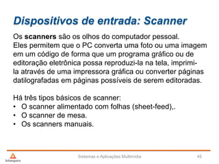 Dispositivos de entrada: Scanner
Sistemas e Aplicações Multimídia 45
Os scanners são os olhos do computador pessoal.
Eles permitem que o PC converta uma foto ou uma imagem
em um código de forma que um programa gráfico ou de
editoração eletrônica possa reproduzi-la na tela, imprimi-
la através de uma impressora gráfica ou converter páginas
datilografadas em páginas possíveis de serem editoradas.
Há três tipos básicos de scanner:
• O scanner alimentado com folhas (sheet-feed),.
• O scanner de mesa.
• Os scanners manuais.
 