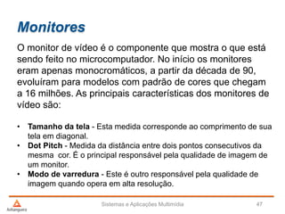 Monitores
Sistemas e Aplicações Multimídia 47
O monitor de vídeo é o componente que mostra o que está
sendo feito no microcomputador. No início os monitores
eram apenas monocromáticos, a partir da década de 90,
evoluíram para modelos com padrão de cores que chegam
a 16 milhões. As principais características dos monitores de
vídeo são:
• Tamanho da tela - Esta medida corresponde ao comprimento de sua
tela em diagonal.
• Dot Pitch - Medida da distância entre dois pontos consecutivos da
mesma cor. É o principal responsável pela qualidade de imagem de
um monitor.
• Modo de varredura - Este é outro responsável pela qualidade de
imagem quando opera em alta resolução.
 