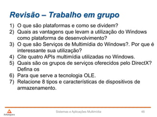 Revisão – Trabalho em grupo
1) O que são plataformas e como se dividem?
2) Quais as vantagens que levam a utilização do Windows
como plataforma de desenvolvimento?
3) O que são Serviços de Multimídia do Windows?. Por que é
interessante sua utilização?
4) Cite quatro APIs multimídia utilizadas no Windows.
5) Quais são os grupos de serviços oferecidos pelo DirectX?
Defina os
6) Para que serve a tecnologia OLE.
7) Relacione 8 tipos e características de dispositivos de
armazenamento.
Sistemas e Aplicações Multimídia 48
 