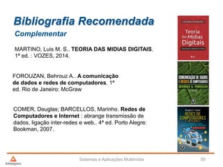 Bibliografia Recomendada
Complementar
MARTINO, Luis M. S.. TEORIA DAS MIDIAS DIGITAIS.
1ª ed. : VOZES, 2014.
FOROUZAN, Behrouz A.. A comunicação
de dados e redes de computadores. 1ª
ed. Rio de Janeiro: McGraw
COMER, Douglas; BARCELLOS, Marinho. Redes de
Computadores e Internet : abrange transmissão de
dados, ligação inter-redes e web.. 4ª ed. Porto Alegre:
Bookman, 2007.
Sistemas e Aplicações Multimídia 50
 