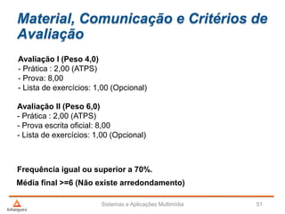 Material, Comunicação e Critérios de
Avaliação
Avaliação I (Peso 4,0)
- Prática : 2,00 (ATPS)
- Prova: 8,00
- Lista de exercícios: 1,00 (Opcional)
Avaliação II (Peso 6,0)
- Prática : 2,00 (ATPS)
- Prova escrita oficial: 8,00
- Lista de exercícios: 1,00 (Opcional)
Frequência igual ou superior a 70%.
Sistemas e Aplicações Multimídia 51
Média final >=6 (Não existe arredondamento)
 
