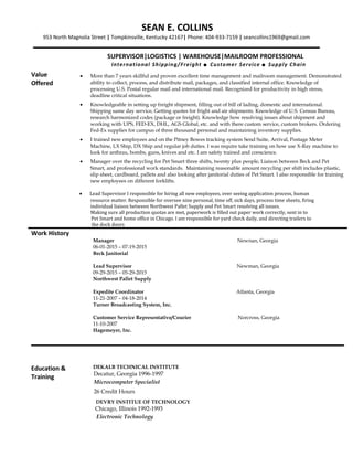 SEAN E. COLLINS
953 North Magnolia Street | Tompkinsville, Kentucky 42167| Phone: 404-933-7159 | seancollins1969@gmail.com
SUPERVISOR|LOGISTICS | WAREHOUSE|MAILROOM PROFESSIONAL
International Shipping/Freight  Customer Service  Supply Chain
Value
Offered
• More than 7 years skillful and proven excellent time management and mailroom management. Demonstrated
ability to collect, process, and distribute mail, packages, and classified internal office. Knowledge of
processing U.S. Postal regular mail and international mail. Recognized for productivity in high stress,
deadline critical situations.
• Knowledgeable in setting up freight shipment, filling out of bill of lading, domestic and international.
Shipping same day service, Getting quotes for fright and air shipments. Knowledge of U.S. Census Bureau,
research harmonized codes (package or freight). Knowledge how resolving issues about shipment and
working with UPS, FED-EX, DHL, AGS Global, etc. and with there custom service, custom brokers. Ordering
Fed-Ex supplies for campus of three thousand personal and maintaining inventory supplies.
• I trained new employees and on the Pitney Bowes tracking system Send Suite, Arrival, Postage Meter
Machine, LX Ship, DX Ship and regular job duties. I was require take training on how use X-Ray machine to
look for anthrax, bombs, guns, knives and etc. I am safety trained and conscience.
• Manager over the recycling for Pet Smart three shifts, twenty plus people, Liaison between Beck and Pet
Smart, and professional work standards. Maintaining reasonable amount recycling per shift includes plastic,
slip sheet, cardboard, pallets and also looking after janitorial duties of Pet Smart. I also responsible for training
new employees on different forklifts.
• Lead Supervisor I responsible for hiring all new employees, over seeing application process, human
resource matter. Responsible for oversee nine personal, time off, sick days, process time sheets, firing
individual liaison between Northwest Pallet Supply and Pet Smart resolving all issues.
Making sure all production quotas are met, paperwork is filled out paper work correctly, sent in to
Pet Smart and home office in Chicago. I am responsible for yard check daily, and directing trailers to
the dock doors
Work History
Manager Newnan, Georgia
06-01-2015 – 07-19-2015
Beck Janitorial
Lead Supervisor Newman, Georgia
09-29-2015 – 05-29-2015
Northwest Pallet Supply
Expedite Coordinator Atlanta, Georgia
11-21-2007 – 04-18-2014
Turner Broadcasting System, Inc.
Customer Service Representative/Courier Norcross, Georgia
11-10-2007
Hagemeyer, Inc.
Education &
Training
DEKALB TECHNICAL INSTITUTE
Decatur, Georgia 1996-1997
Microcomputer Specialist
26 Credit Hours
DEVRY INSTITUE OF TECHNOLOGY
Chicago, Illinois 1992-1993
Electronic Technology
 