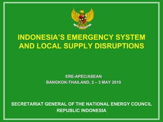 INDONESIA’S EMERGENCY SYSTEM
   AND LOCAL SUPPLY DISRUPTIONS



                  ERE-APEC/ASEAN
            BANGKOK-THAILAND, 2 – 3 MAY 2010




SECRETARIAT GENERAL OF THE NATIONAL ENERGY COUNCIL
                REPUBLIC INDONESIA
 