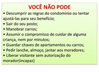 VOCÊ NÃO PODE
• Descumprir as regras do condomínio ou tentar
ajustá-las para seu benefício;
• Sair do seu posto;
• Manobrar carros;
• Assumir o compromisso de cuidar de alguma
criança, nem por minutos;
• Guardar chaves de apartamentos ou carros;
• Pedir lanche, almoço, jantar aos moradores;
• Liberar visitante sem autorização do
morador(incapaz)
 