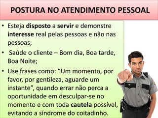 POSTURA NO ATENDIMENTO PESSOAL
• Esteja disposto a servir e demonstre
interesse real pelas pessoas e não nas
pessoas;
• Saúde o cliente – Bom dia, Boa tarde,
Boa Noite;
• Use frases como: “Um momento, por
favor, por gentileza, aguarde um
instante”, quando errar não perca a
oportunidade em desculpar-se no
momento e com toda cautela possível,
evitando a síndrome do coitadinho.
 
