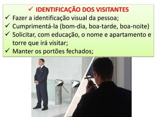  IDENTIFICAÇÃO DOS VISITANTES
 Fazer a identificação visual da pessoa;
 Cumprimentá-la (bom-dia, boa-tarde, boa-noite)
 Solicitar, com educação, o nome e apartamento e
torre que irá visitar;
 Manter os portões fechados;
 