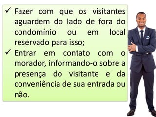  Fazer com que os visitantes
aguardem do lado de fora do
condomínio ou em local
reservado para isso;
 Entrar em contato com o
morador, informando-o sobre a
presença do visitante e da
conveniência de sua entrada ou
não.
 