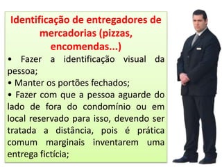 Identificação de entregadores de
mercadorias (pizzas,
encomendas...)
• Fazer a identificação visual da
pessoa;
• Manter os portões fechados;
• Fazer com que a pessoa aguarde do
lado de fora do condomínio ou em
local reservado para isso, devendo ser
tratada a distância, pois é prática
comum marginais inventarem uma
entrega fictícia;
 