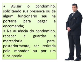 • Avisar o condômino,
solicitando sua presença ou de
algum funcionário seu na
portaria para pegar a
encomenda;
• Na ausência do condômino,
receber e guardar a
mercadoria para,
posteriormente, ser retirada
pelo morador ou por um
funcionário.
 