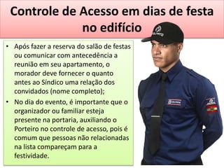 Controle de Acesso em dias de festa
no edifício
• Após fazer a reserva do salão de festas
ou comunicar com antecedência a
reunião em seu apartamento, o
morador deve fornecer o quanto
antes ao Síndico uma relação dos
convidados (nome completo);
• No dia do evento, é importante que o
organizador ou familiar esteja
presente na portaria, auxiliando o
Porteiro no controle de acesso, pois é
comum que pessoas não relacionadas
na lista compareçam para a
festividade.
 