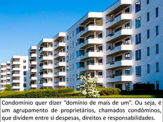 Condomínio quer dizer “domínio de mais de um”. Ou seja, é
um agrupamento de proprietários, chamados condôminos,
que dividem entre si despesas, direitos e responsabilidades.
 