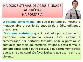 O sistema convencional em que o porteiro ou mesmo o
morador abre o portão de entrada do prédio, utilizando
uma chave.
O sistema eletrônico que é realizado por acionamento
eletrônico, não utilizando chaves. Este sistema é
caracterizado por portarias fechadas onde o porteiro se
comunica por meio do interfone, evitando, desta forma, o
contato direto com a outra pessoa, o que certamente evita
que se crie uma condição favorável para que ocorra um ato
violento.
HÁ DOIS SISTEMAS DE ACESSIBILIDADE
AO PRÉDIO
NA PORTARIA
 
