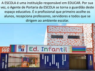 A ESCOLA é uma instituição responsável em EDUCAR. Por sua
vez, o Agente de Portaria da ESCOLA se torna o guardião deste
espaço educativo. É o profissional que primeiro acolhe os
alunos, recepciona professores, servidores e todos que se
dirigem ao ambiente escolar.
 