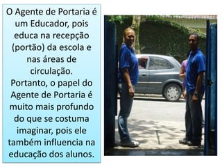 O Agente de Portaria é
um Educador, pois
educa na recepção
(portão) da escola e
nas áreas de
circulação.
Portanto, o papel do
Agente de Portaria é
muito mais profundo
do que se costuma
imaginar, pois ele
também influencia na
educação dos alunos.
 