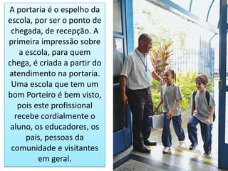 A portaria é o espelho da
escola, por ser o ponto de
chegada, de recepção. A
primeira impressão sobre
a escola, para quem
chega, é criada a partir do
atendimento na portaria.
Uma escola que tem um
bom Porteiro é bem visto,
pois este profissional
recebe cordialmente o
aluno, os educadores, os
pais, pessoas da
comunidade e visitantes
em geral.
 