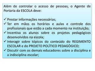 Além de controlar o acesso de pessoas, o Agente de
Portaria da ESCOLA deve:
 Prestar informações necessárias;
 Ter em mãos os horários e aulas e controle dos
profissionais que estão a cada momento na instituição;
 Incentiva os alunos sobre os projetos pedagógicos
desenvolvidos na escola;
 Interagir sobre tópicos do conteúdo do REGIMENTO
ESCOLAR e do PROJETO POLÌTICO PEDAGÒGICO;
 Discutir com os demais educadores sobre a disciplina e
a indisciplina escolar;
 