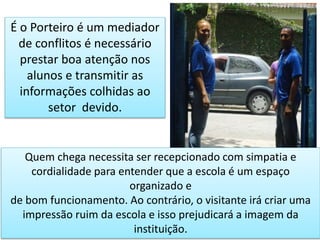 É o Porteiro é um mediador
de conflitos é necessário
prestar boa atenção nos
alunos e transmitir as
informações colhidas ao
setor devido.
Quem chega necessita ser recepcionado com simpatia e
cordialidade para entender que a escola é um espaço
organizado e
de bom funcionamento. Ao contrário, o visitante irá criar uma
impressão ruim da escola e isso prejudicará a imagem da
instituição.
 