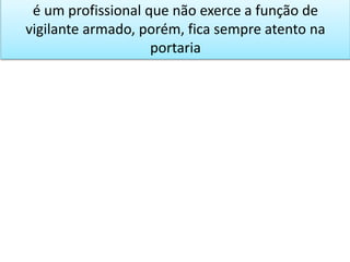 é um profissional que não exerce a função de
vigilante armado, porém, fica sempre atento na
portaria
 