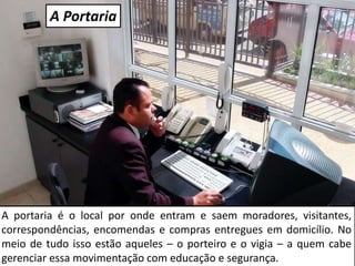 A portaria é o local por onde entram e saem moradores, visitantes,
correspondências, encomendas e compras entregues em domicílio. No
meio de tudo isso estão aqueles – o porteiro e o vigia – a quem cabe
gerenciar essa movimentação com educação e segurança.
A Portaria
 