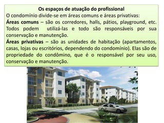 Os espaços de atuação do profissional
O condomínio divide-se em áreas comuns e áreas privativas:
Áreas comuns – são os corredores, halls, pátios, playground, etc.
Todos podem utilizá-las e todo são responsáveis por sua
conservação e manutenção.
Áreas privativas – são as unidades de habitação (apartamentos,
casas, lojas ou escritórios, dependendo do condomínio). Elas são de
propriedade do condômino, que é o responsável por seu uso,
conservação e manutenção.
 
