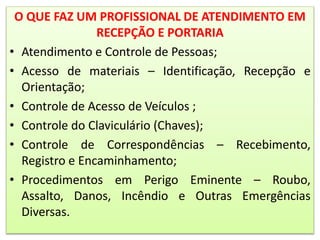 O QUE FAZ UM PROFISSIONAL DE ATENDIMENTO EM
RECEPÇÃO E PORTARIA
• Atendimento e Controle de Pessoas;
• Acesso de materiais – Identificação, Recepção e
Orientação;
• Controle de Acesso de Veículos ;
• Controle do Claviculário (Chaves);
• Controle de Correspondências – Recebimento,
Registro e Encaminhamento;
• Procedimentos em Perigo Eminente – Roubo,
Assalto, Danos, Incêndio e Outras Emergências
Diversas.
 