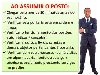 AO ASSUMIR O POSTO:
Chegar pelo menos 10 minutos antes do
seu horário;
 Verificar se a portaria está em ordem e
limpa;
Verificar o funcionamento dos portões
automáticos / cancelas;
Verificar arquivos, livros, canetas e
demais objetos pertencentes à portaria;
 Verificar com seu antecessor se há visitas
em algum apartamento ou se algum
técnico especializado prestando serviços
no prédio;
 