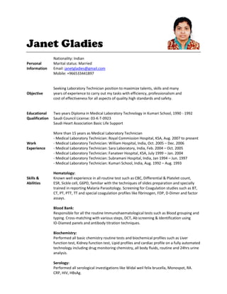 Janet Gladies
Nationality: Indian
Personal Marital status: Married
Information Email: janetgladies@gmail.com
Mobile: +966533441897
Seeking Laboratory Technician position to maximize talents, skills and many
Objective years of experience to carry out my tasks with efficiency, professionalism and
cost of effectiveness for all aspects of quality high standards and safety.
Educational Two years Diploma in Medical Laboratory Technology in Kumari School, 1990 - 1992
Qualification Saudi Council License: 03-K-T-0923
Saudi Heart Association Basic Life Support
More than 15 years as Medical Laboratory Technician
- Medical Laboratory Technician: Royal Commission Hospital, KSA, Aug. 2007 to present
Work - Medical Laboratory Technician: William Hospital, India, Oct. 2005 – Dec. 2006
Experience - Medical Laboratory Technician: Sara Laboratory, India, Feb. 2004 – Oct. 2005
- Medical Laboratory Technician: Fanateer Hospital, KSA, July 1999 – Jan. 2004
- Medical Laboratory Technician: Subramani Hospital, India, Jan 1994 – Jun. 1997
- Medical Laboratory Technician: Kumari School, India, Aug. 1992 – Aug. 1993
Hematology:
Skills & Known well experience in all routine test such as CBC, Differential & Platelet count,
Abilities ESR, Sickle cell, G6PD, familiar with the techniques of slides preparation and specially
trained in reporting Malaria Parasitology. Screening for Coagulation studies such as BT,
CT, PT, PTT, TT and special coagulation profiles like fibrinogen, FDP, D-Dimer and factor
assays.
Blood Bank:
Responsible for all the routine Immunohaematological tests such as Blood grouping and
typing. Cross-matching with various steps, DCT, Ab screening & Identification using
ID-Diamed panels and antibody titration techniques.
Biochemistry:
Performed all basic chemistry routine tests and biochemical profiles such as Liver
function test, Kidney function test, Lipid profiles and cardiac profile on a fully automated
technology including drug monitoring chemistry, all body fluids, routine and 24hrs urine
analysis.
Serology:
Performed all serological investigations like Widal weil felix brucella, Monospot, RA.
CRP, HIV, HBsAg.
 