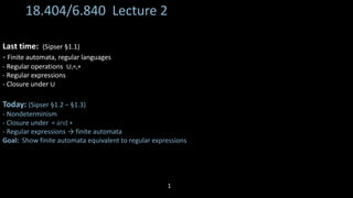18.404/6.840 Lecture 2
Last time: (Sipser §1.1)
- Finite automata, regular languages
- Regular operations ∪,∘,∗
- Regular expressions
- Closure under ∪
Today: (Sipser §1.2 – §1.3)
- Nondeterminism
- Closure under ∘ and ∗
- Regular expressions → finite automata
Goal: Show finite automata equivalent to regular expressions
1
 