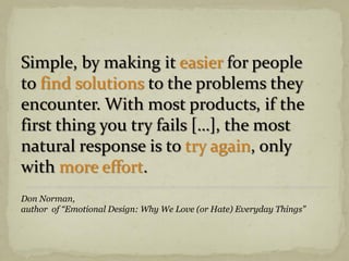 Simple, by making it easier for people
to find solutions to the problems they
encounter. With most products, if the
first thing you try fails […], the most
natural response is to try again, only
with more effort.
Don Norman,
author of “Emotional Design: Why We Love (or Hate) Everyday Things”
 