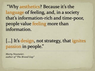 “Why aesthetics? Because it’s the
language of feeling, and, in a society
that’s information-rich and time-poor,
people value feeling more than
information.
[…] It’s design, not strategy, that ignites
passion in people.”
Marty Neumeier,
author of “The Brand Gap”
 