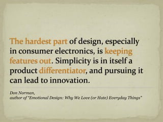 The hardest part of design, especially
in consumer electronics, is keeping
features out. Simplicity is in itself a
product differentiator, and pursuing it
can lead to innovation.
Don Norman,
author of “Emotional Design: Why We Love (or Hate) Everyday Things”
 