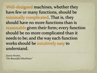 Well-designed machines, whether they
have few or many functions, should be
minimally complicated. That is, they
should have no more functions than is
reasonable given their form; every function
should be no more complicated than it
needs to be; and the way each function
works should be intuitively easy to
understand.
Jason Pontin,
“On Beautiful Machines”
 