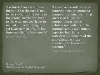 “I returned, and saw under
the sun, that the race is not
to the swift, nor the battle to
the strong, neither yet bread
to the wise, nor yet riches to
men of understanding, nor
yet favor to men of skill; but
time and chance happeneth.”
(Ecclesiastes 9:11)
“Objective consideration of
contemporary phenomena
compels the conclusion that
success or failure in
competitive activities
exhibits no tendency to be
commensurate with innate
capacity, but that a
considerable element of the
unpredictable must
invariably be taken into
account.”
(Same, in modern English)
George Orwell,
“Politics and the English Language”
 