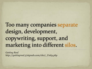 Too many companies separate
design, development,
copywriting, support, and
marketing into different silos.
Getting Real
http://gettingreal.37signals.com/ch07_Unity.php
 
